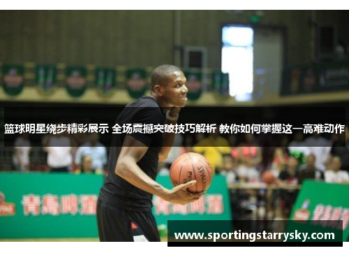 篮球明星绕步精彩展示 全场震撼突破技巧解析 教你如何掌握这一高难动作
