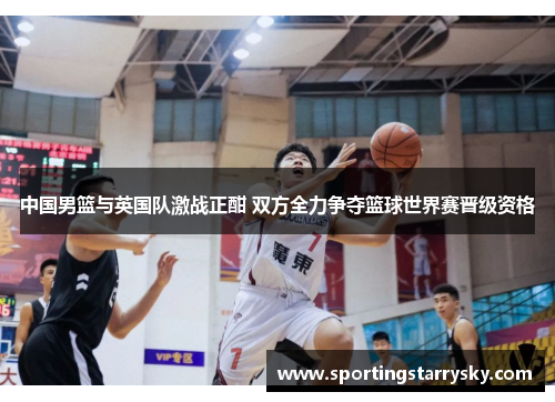 中国男篮与英国队激战正酣 双方全力争夺篮球世界赛晋级资格