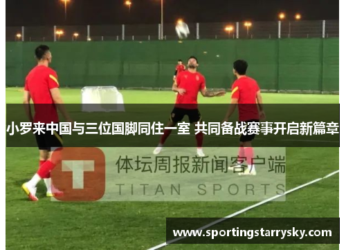 小罗来中国与三位国脚同住一室 共同备战赛事开启新篇章