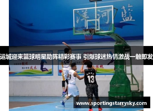 运城迎来篮球明星助阵精彩赛事 引爆球迷热情激战一触即发