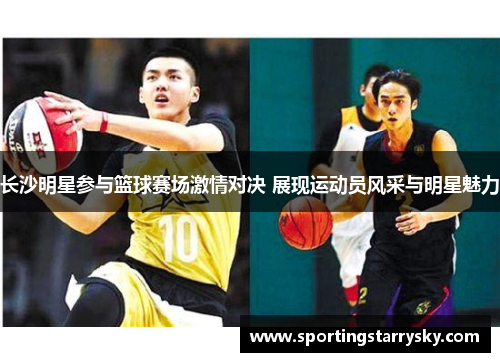 长沙明星参与篮球赛场激情对决 展现运动员风采与明星魅力