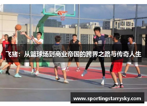 飞猪：从篮球场到商业帝国的跨界之路与传奇人生